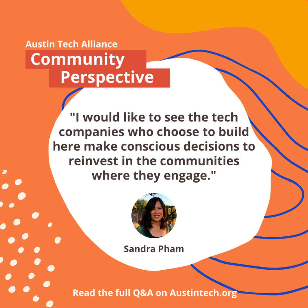 A quote from the text is centered in the middle. It reads "I would like to see the tech companies who choose to build here make conscious decisions to reinvest in the communities where they engage."It includes a photo of Sandra Pham and her name is written under the photo. It is set on a vibrant orange backdrop with the text "Austin Tech Alliance Community Perspective" written above it. The text written across the bottom says "Read the full Q&A on Austintech.org"